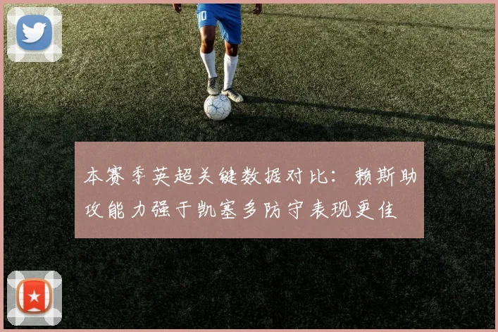 本赛季英超关键数据对比：赖斯助攻能力强于凯塞多防守表现更佳