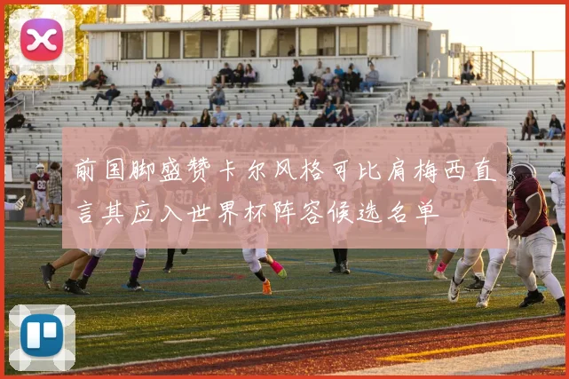 前国脚盛赞卡尔风格可比肩梅西直言其应入世界杯阵容候选名单