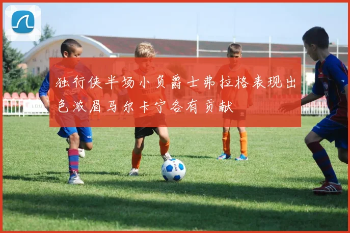 独行侠半场小负爵士弗拉格表现出色浓眉马尔卡宁各有贡献