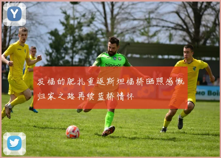 发福的肥扎重返斯坦福桥晒照感慨归家之路再续蓝桥情怀