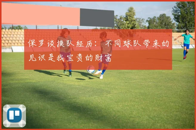 保罗谈换队经历：不同球队带来的见识是我宝贵的财富