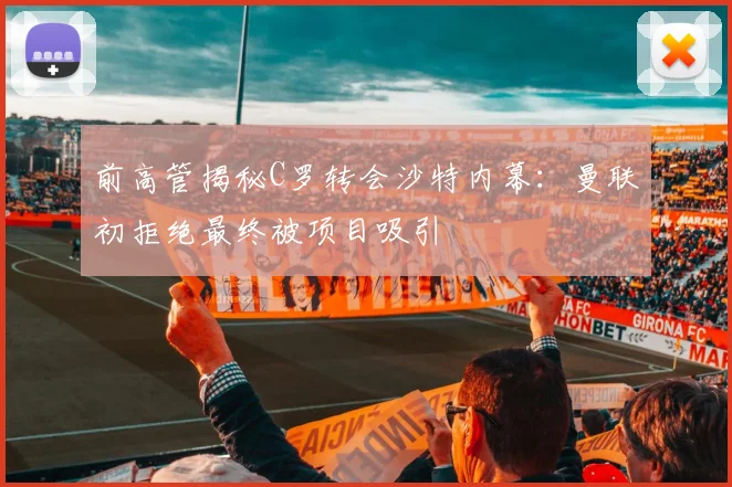 前高管揭秘C罗转会沙特内幕：曼联初拒绝最终被项目吸引