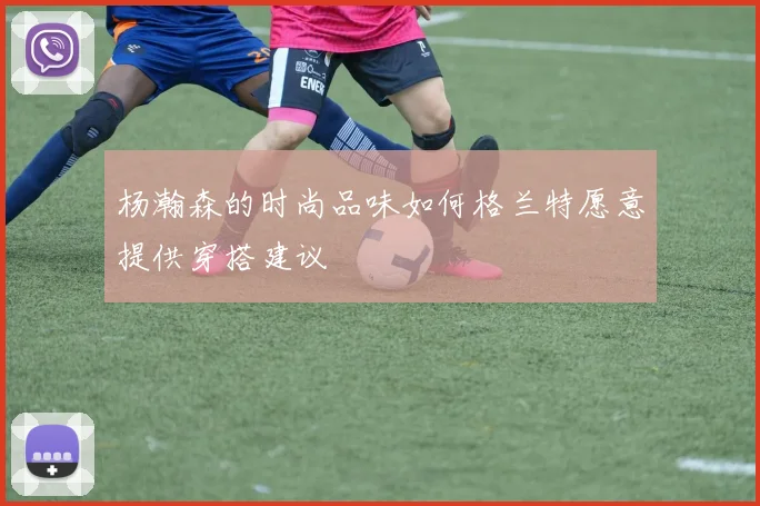 杨瀚森的时尚品味如何格兰特愿意提供穿搭建议