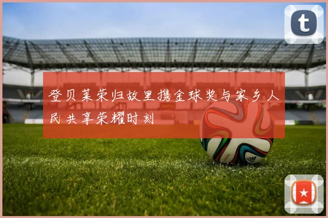 登贝莱荣归故里携金球奖与家乡人民共享荣耀时刻