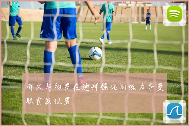 海文与约罗在迪拜强化训练力争曼联首发位置