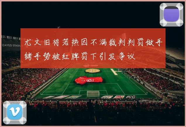 尤文旧将若热因不满裁判判罚做手铐手势被红牌罚下引发争议