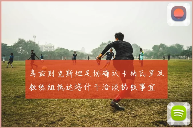 乌兹别克斯坦足协确认卡纳瓦罗及教练组抵达塔什干洽谈执教事宜