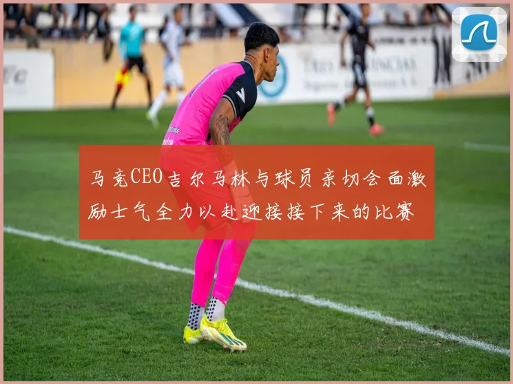 马竞CEO吉尔马林与球员亲切会面激励士气全力以赴迎接接下来的比赛