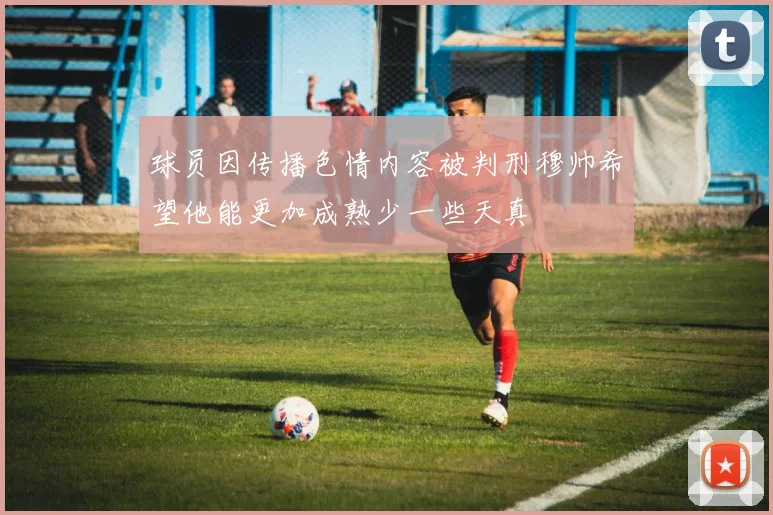 球员因传播色情内容被判刑穆帅希望他能更加成熟少一些天真