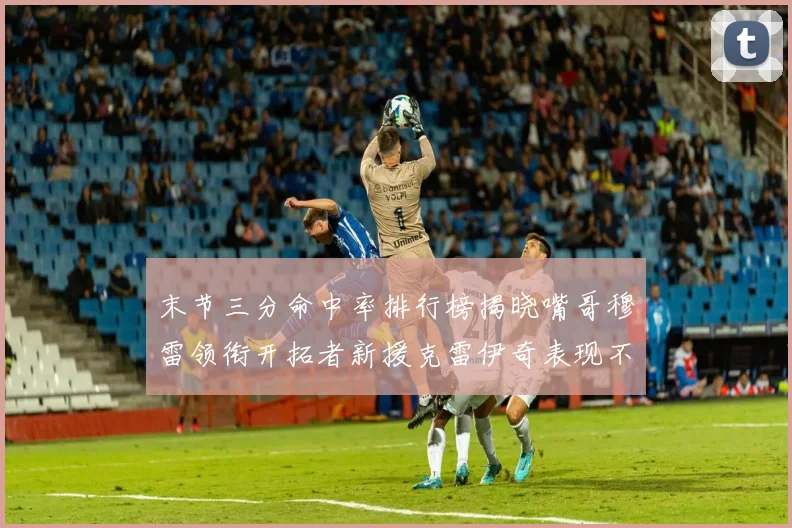 末节三分命中率排行榜揭晓嘴哥穆雷领衔开拓者新援克雷伊奇表现不俗