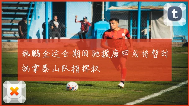 韩鹏全运会期间驰援唐田或将暂时执掌泰山队指挥权