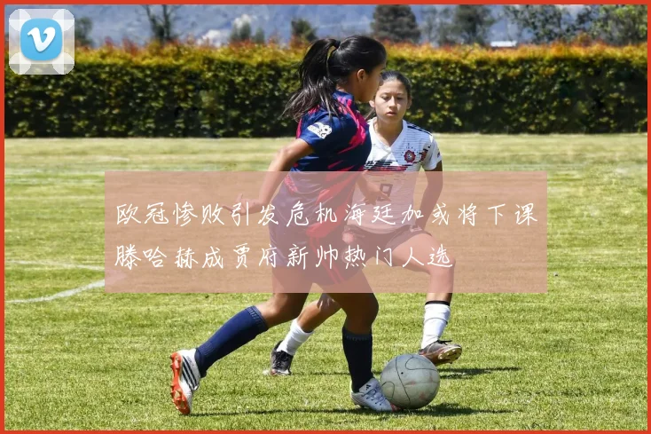欧冠惨败引发危机海廷加或将下课滕哈赫成贾府新帅热门人选