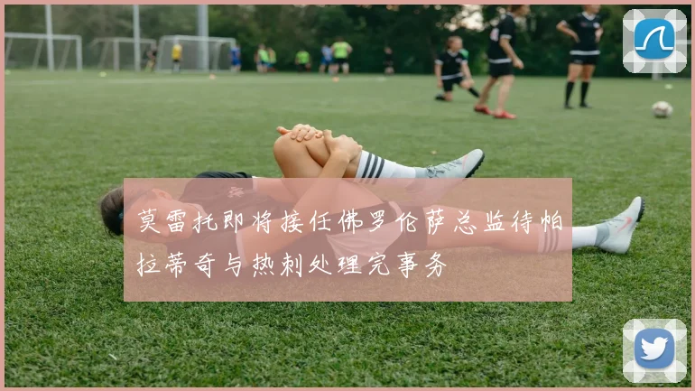 莫雷托即将接任佛罗伦萨总监待帕拉蒂奇与热刺处理完事务