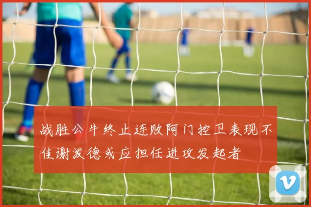 战胜公牛终止连败阿门控卫表现不佳谢泼德或应担任进攻发起者