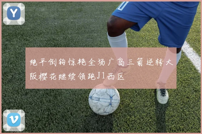 绝平倒钩惊艳全场广岛三箭逆转大阪樱花继续领跑J1西区