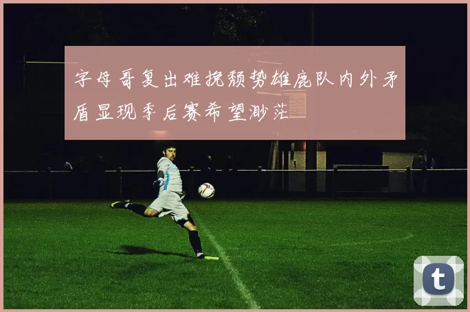 字母哥复出难挽颓势雄鹿队内外矛盾显现季后赛希望渺茫