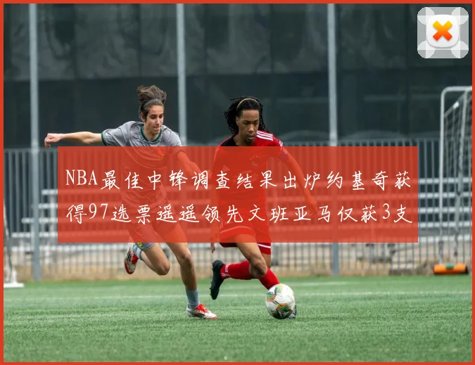 NBA最佳中锋调查结果出炉约基奇获得97选票遥遥领先文班亚马仅获3支持